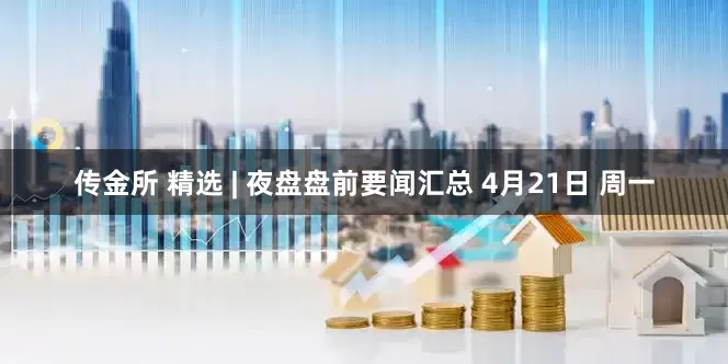 传金所 精选 | 夜盘盘前要闻汇总 4月21日 周一