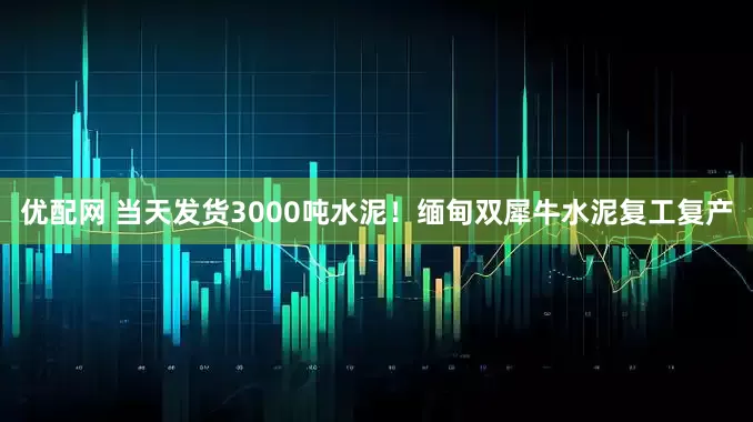 优配网 当天发货3000吨水泥！缅甸双犀牛水泥复工复产