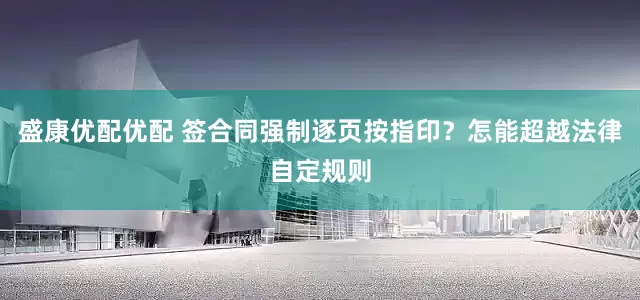 盛康优配优配 签合同强制逐页按指印？怎能超越法律自定规则