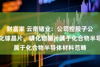 财富家 云南锗业：公司控股子公司生产的砷化镓晶片、磷化铟晶片属于化合物半导体材料范畴