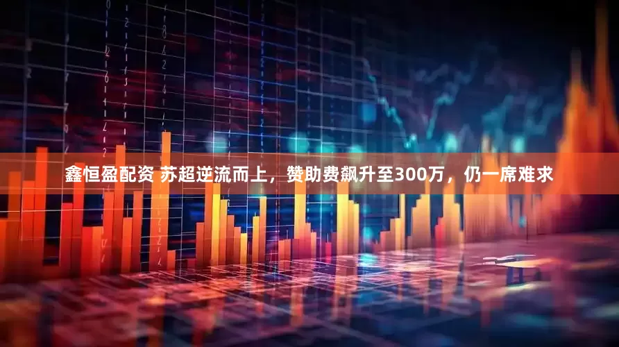 鑫恒盈配资 苏超逆流而上，赞助费飙升至300万，仍一席难求