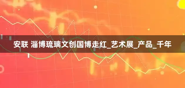 安联 淄博琉璃文创国博走红_艺术展_产品_千年