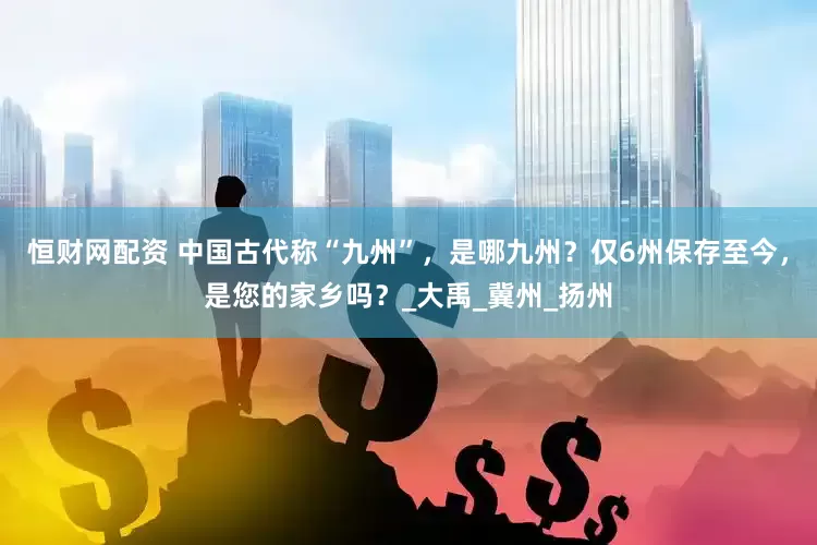恒财网配资 中国古代称“九州”，是哪九州？仅6州保存至今，是您的家乡吗？_大禹_冀州_扬州
