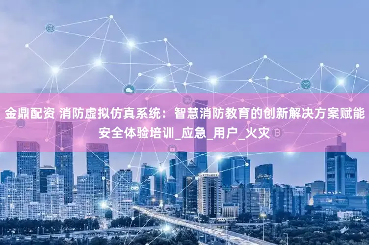 金鼎配资 消防虚拟仿真系统：智慧消防教育的创新解决方案赋能安全体验培训_应急_用户_火灾