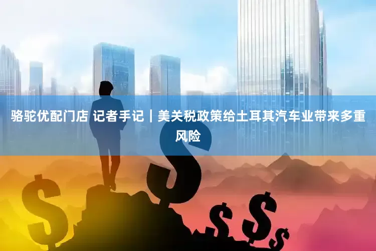 骆驼优配门店 记者手记｜美关税政策给土耳其汽车业带来多重风险
