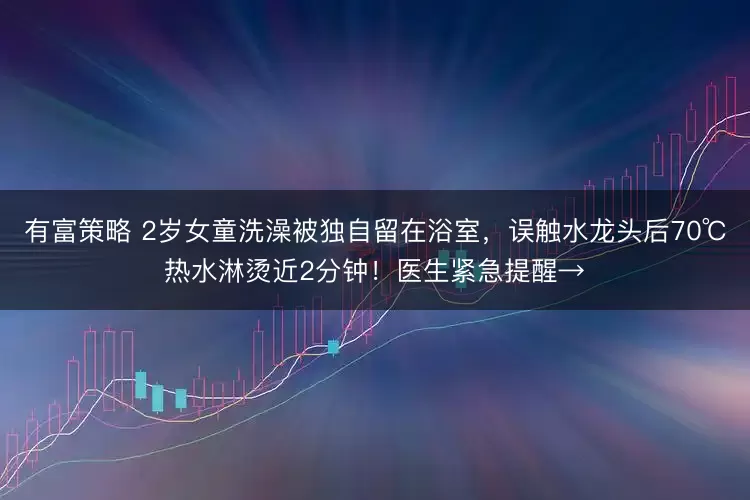 有富策略 2岁女童洗澡被独自留在浴室，误触水龙头后70℃热水淋烫近2分钟！医生紧急提醒→